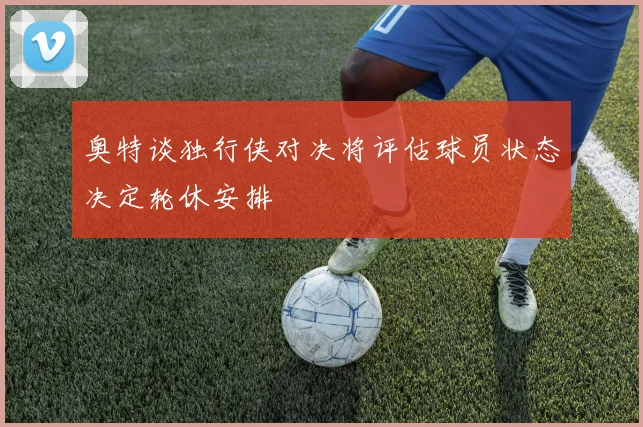 奥特谈独行侠对决将评估球员状态决定轮休安排