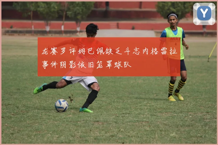 龙赛罗评姆巴佩缺乏斗志内格雷拉事件阴影依旧笼罩球队