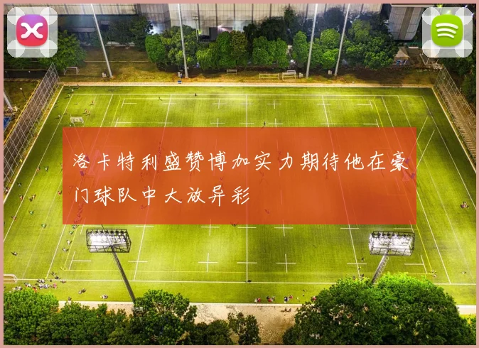 洛卡特利盛赞博加实力期待他在豪门球队中大放异彩