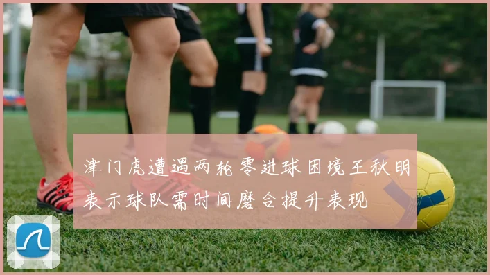 津门虎遭遇两轮零进球困境王秋明表示球队需时间磨合提升表现