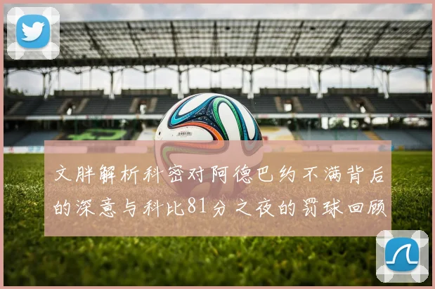 文胖解析科密对阿德巴约不满背后的深意与科比81分之夜的罚球回顾