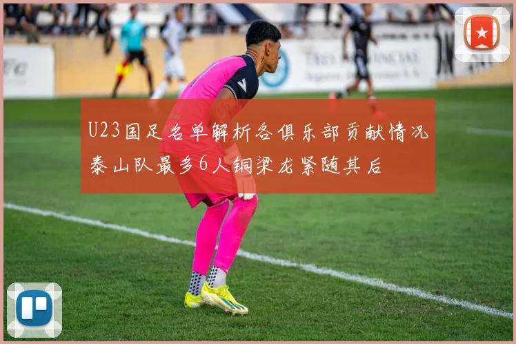U23国足名单解析各俱乐部贡献情况泰山队最多6人铜梁龙紧随其后