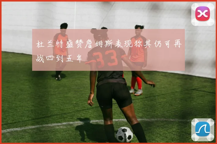杜兰特盛赞詹姆斯表现称其仍可再战四到五年