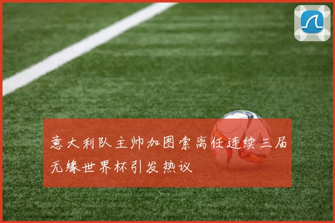 意大利队主帅加图索离任连续三届无缘世界杯引发热议