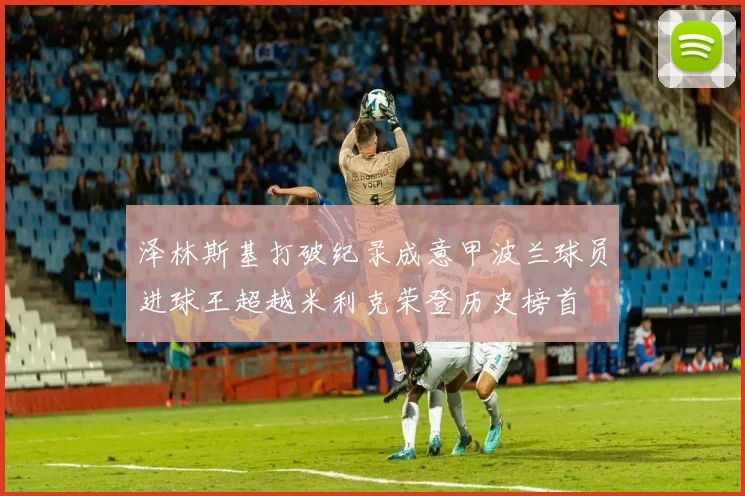 泽林斯基打破纪录成意甲波兰球员进球王超越米利克荣登历史榜首