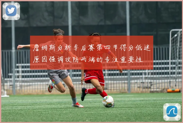 詹姆斯分析季后赛第四节得分低迷原因强调攻防两端的专注重要性