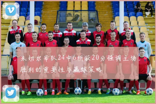 米切尔率队24中6斩获20分强调主场胜利的重要性与赢球策略